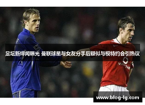 足坛新绯闻曝光 曼联球星与女友分手后疑似与模特约会引热议