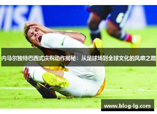 内马尔独特巴西式庆祝动作揭秘:从足球场到全球文化的风靡之路 内马尔独特巴西式庆祝动作揭秘:从足球场到全球文化的风靡之路