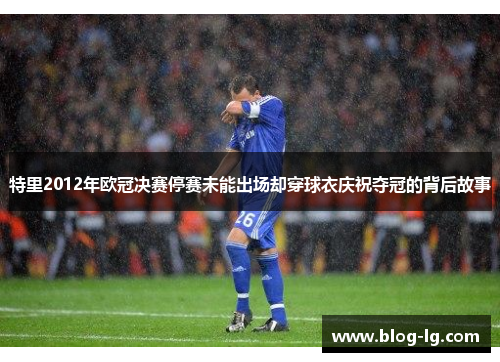 特里2012年欧冠决赛停赛未能出场却穿球衣庆祝夺冠的背后故事 特里2012年欧冠决赛停赛未能出场却穿球衣庆祝夺冠的背后故事