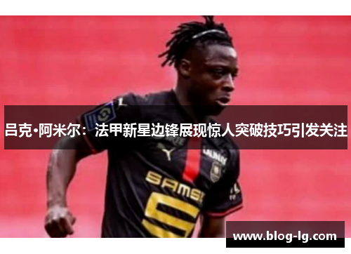 吕克·阿米尔：法甲新星边锋展现惊人突破技巧引发关注