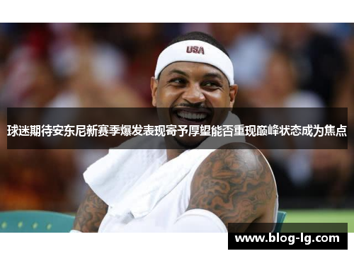 球迷期待安东尼新赛季爆发表现寄予厚望能否重现巅峰状态成为焦点 球迷期待安东尼新赛季爆发表现寄予厚望能否重现巅峰状态成为焦点