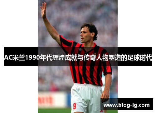 AC米兰1990年代辉煌成就与传奇人物塑造的足球时代