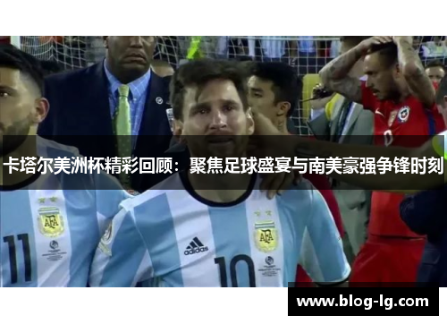 卡塔尔美洲杯精彩回顾：聚焦足球盛宴与南美豪强争锋时刻