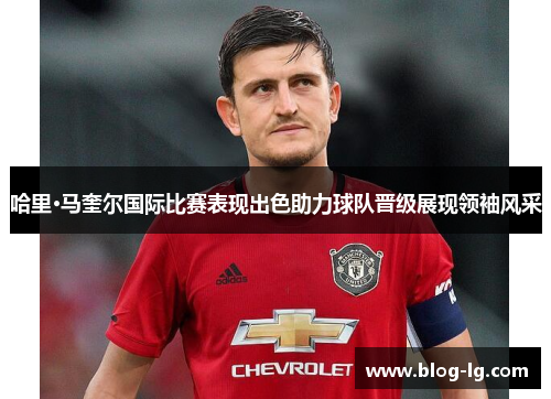 哈里·马奎尔国际比赛表现出色助力球队晋级展现领袖风采