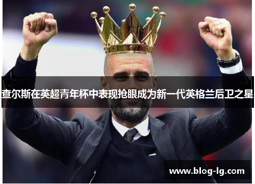 查尔斯在英超青年杯中表现抢眼成为新一代英格兰后卫之星 查尔斯在英超青年杯中表现抢眼成为新一代英格兰后卫之星