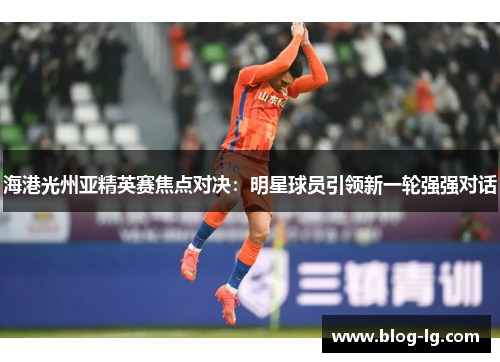 海港光州亚精英赛焦点对决：明星球员引领新一轮强强对话