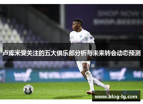 卢库米受关注的五大俱乐部分析与未来转会动态预测