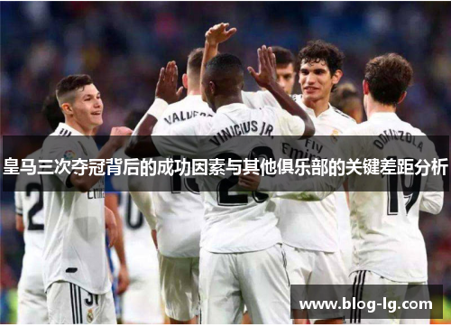 皇马三次夺冠背后的成功因素与其他俱乐部的关键差距分析 皇马三次夺冠背后的成功因素与其他俱乐部的关键差距分析