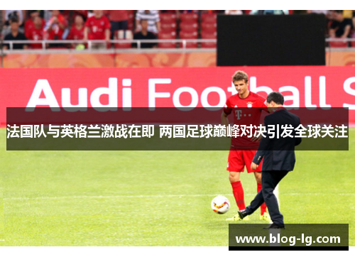 法国队与英格兰激战在即 两国足球巅峰对决引发全球关注